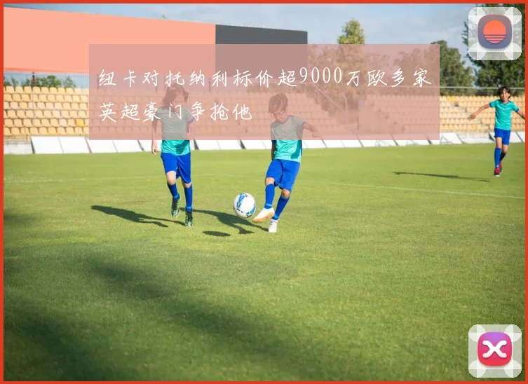 纽卡对托纳利标价超9000万欧多家英超豪门争抢他