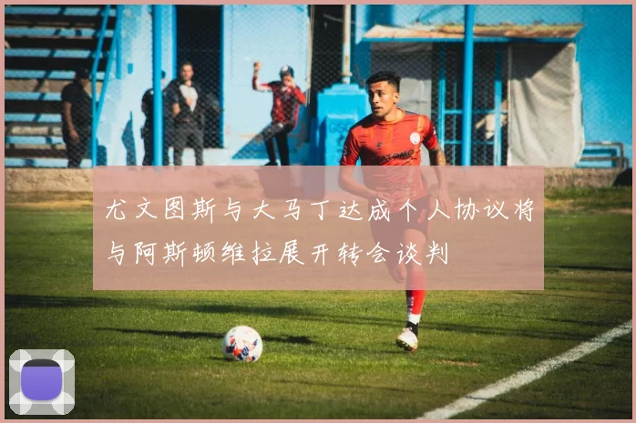 尤文图斯与大马丁达成个人协议将与阿斯顿维拉展开转会谈判