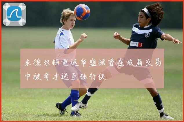 米德尔顿重返华盛顿曾在浓眉交易中被奇才送至独行侠