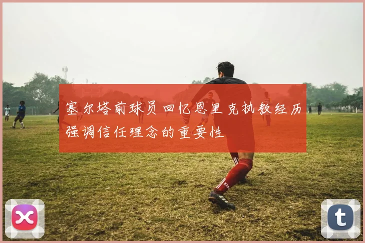 塞尔塔前球员回忆恩里克执教经历强调信任理念的重要性