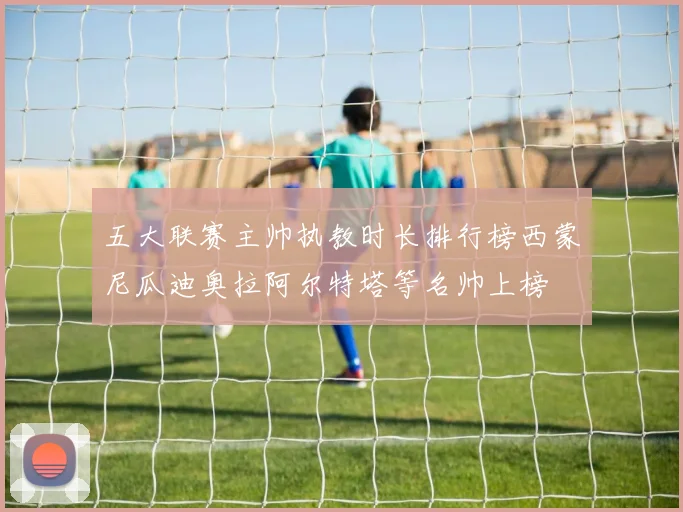 五大联赛主帅执教时长排行榜西蒙尼瓜迪奥拉阿尔特塔等名帅上榜