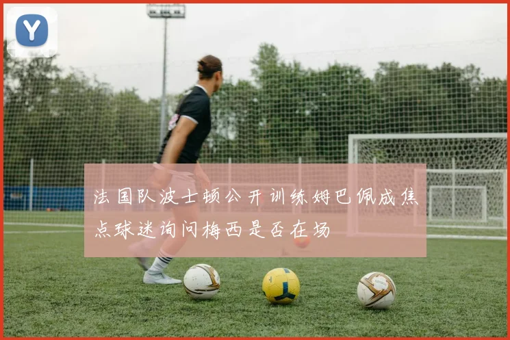 法国队波士顿公开训练姆巴佩成焦点球迷询问梅西是否在场
