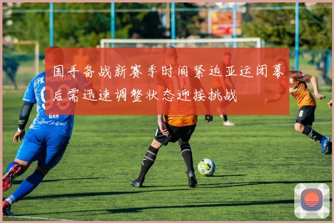 国手备战新赛季时间紧迫亚运闭幕后需迅速调整状态迎接挑战