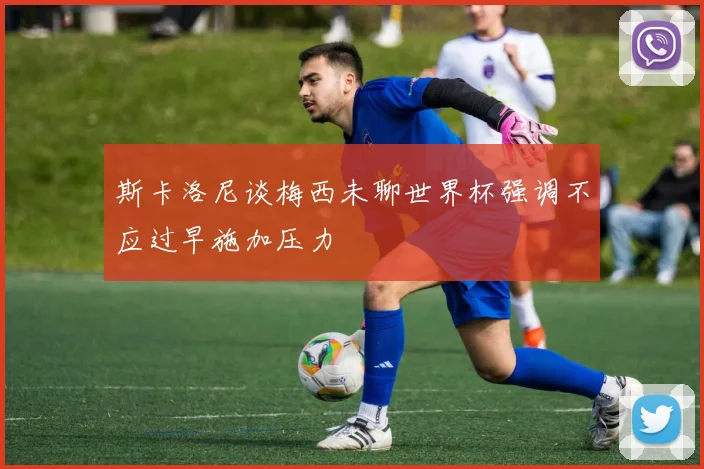 斯卡洛尼谈梅西未聊世界杯强调不应过早施加压力
