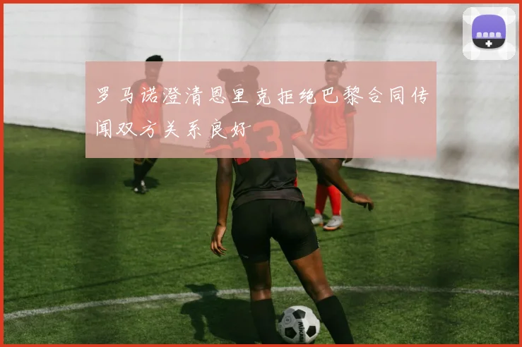 罗马诺澄清恩里克拒绝巴黎合同传闻双方关系良好