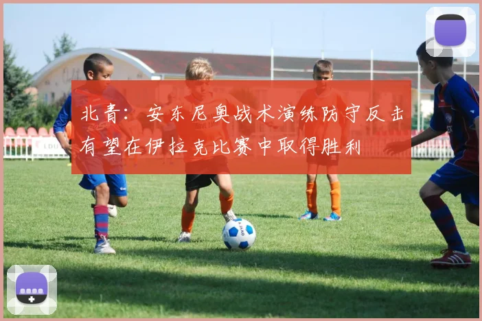 北青：安东尼奥战术演练防守反击有望在伊拉克比赛中取得胜利