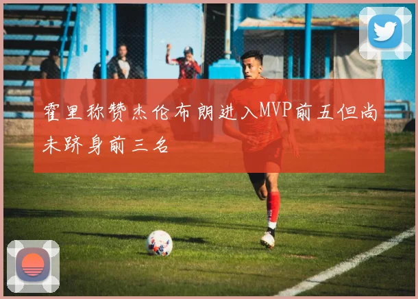 霍里称赞杰伦布朗进入MVP前五但尚未跻身前三名