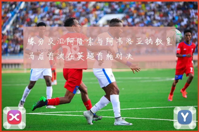 缘分交汇阿隆索与阿韦洛亚执教皇马后首次在英超首轮对决
