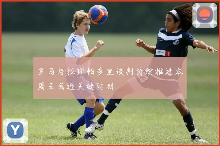 罗马与拉斯帕多里谈判持续推进本周五或迎关键时刻