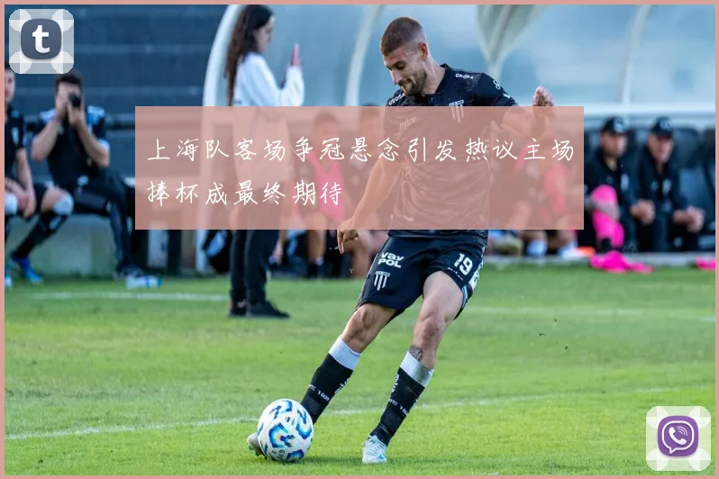 上海队客场争冠悬念引发热议主场捧杯成最终期待