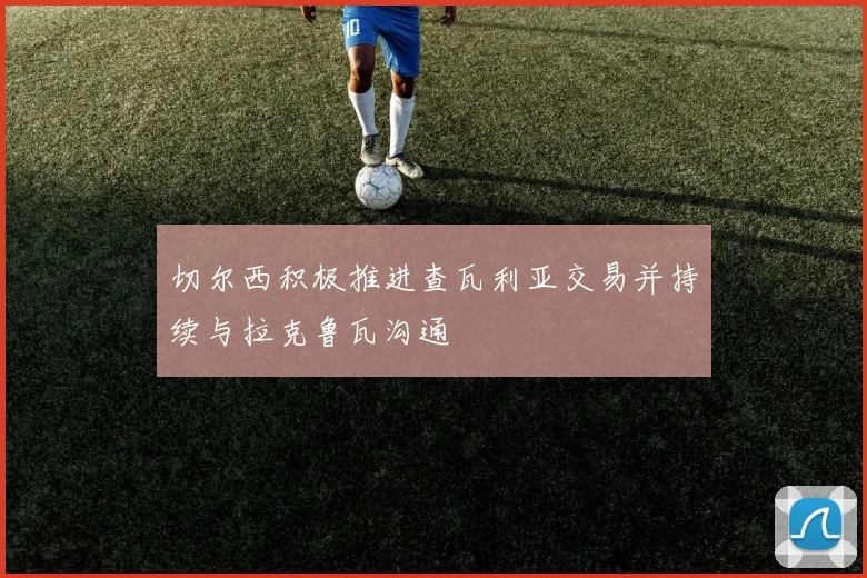 切尔西积极推进查瓦利亚交易并持续与拉克鲁瓦沟通