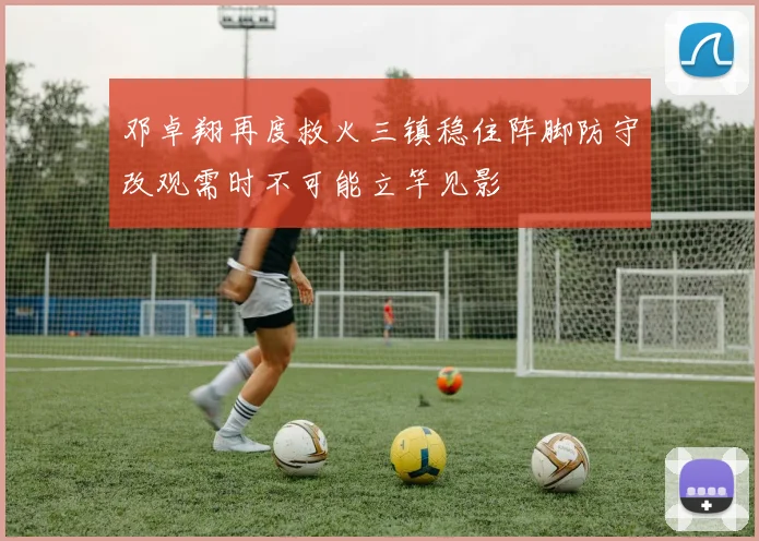 邓卓翔再度救火三镇稳住阵脚防守改观需时不可能立竿见影