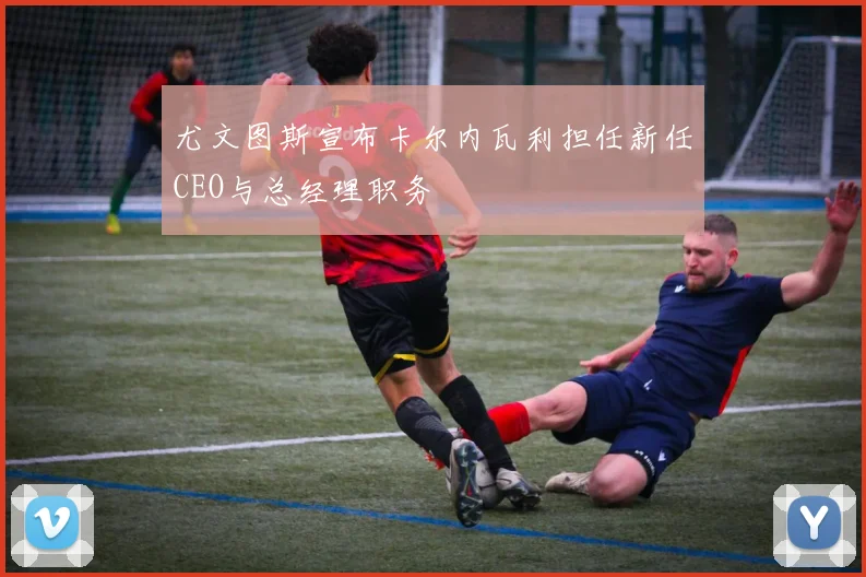 尤文图斯宣布卡尔内瓦利担任新任CEO与总经理职务