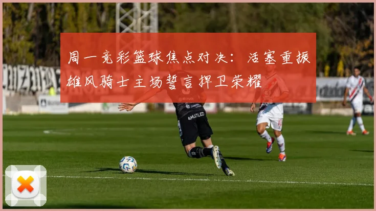 周一竞彩篮球焦点对决：活塞重振雄风骑士主场誓言捍卫荣耀