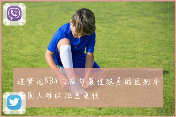 追梦论NBA门面与最佳球员的区别非美国人难以担当重任