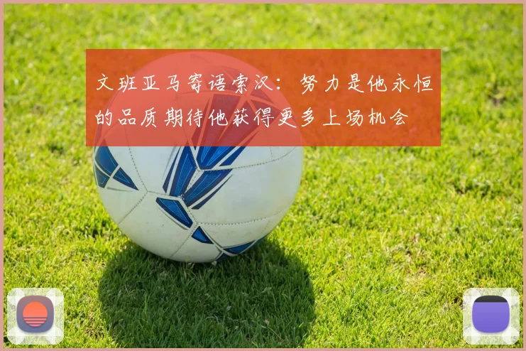 文班亚马寄语索汉：努力是他永恒的品质期待他获得更多上场机会