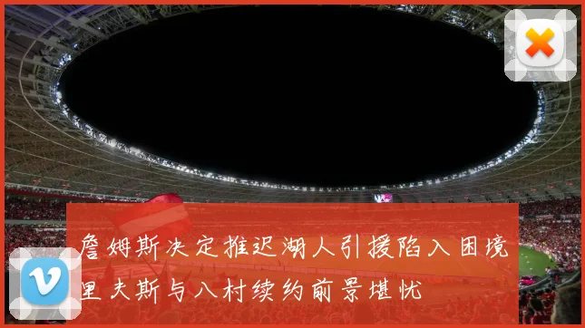 詹姆斯决定推迟湖人引援陷入困境里夫斯与八村续约前景堪忧