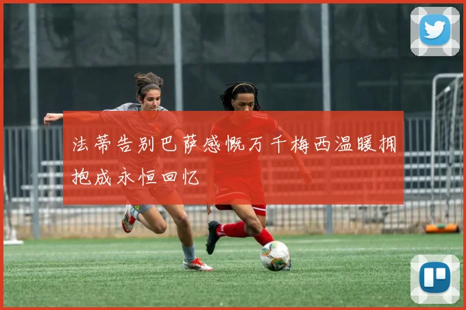 法蒂告别巴萨感慨万千梅西温暖拥抱成永恒回忆