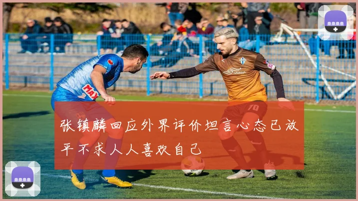张镇麟回应外界评价坦言心态已放平不求人人喜欢自己