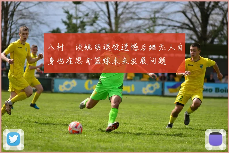 八村塁谈姚明退役遗憾后继无人自身也在思考篮球未来发展问题