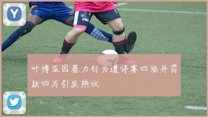 叶博亚因暴力行为遭停赛四场并罚款四万引发热议