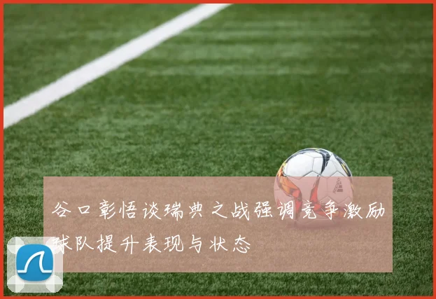 谷口彰悟谈瑞典之战强调竞争激励球队提升表现与状态