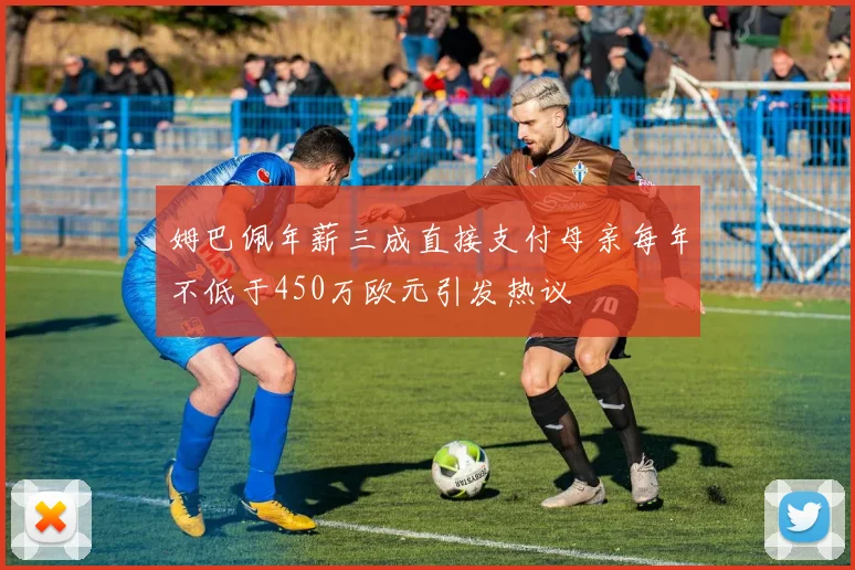 姆巴佩年薪三成直接支付母亲每年不低于450万欧元引发热议