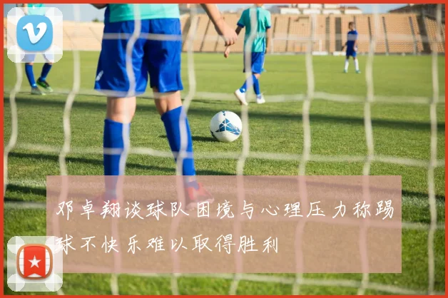邓卓翔谈球队困境与心理压力称踢球不快乐难以取得胜利