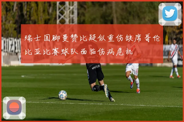 瑞士国脚曼赞比疑似重伤缺席哥伦比亚比赛球队面临伤病危机